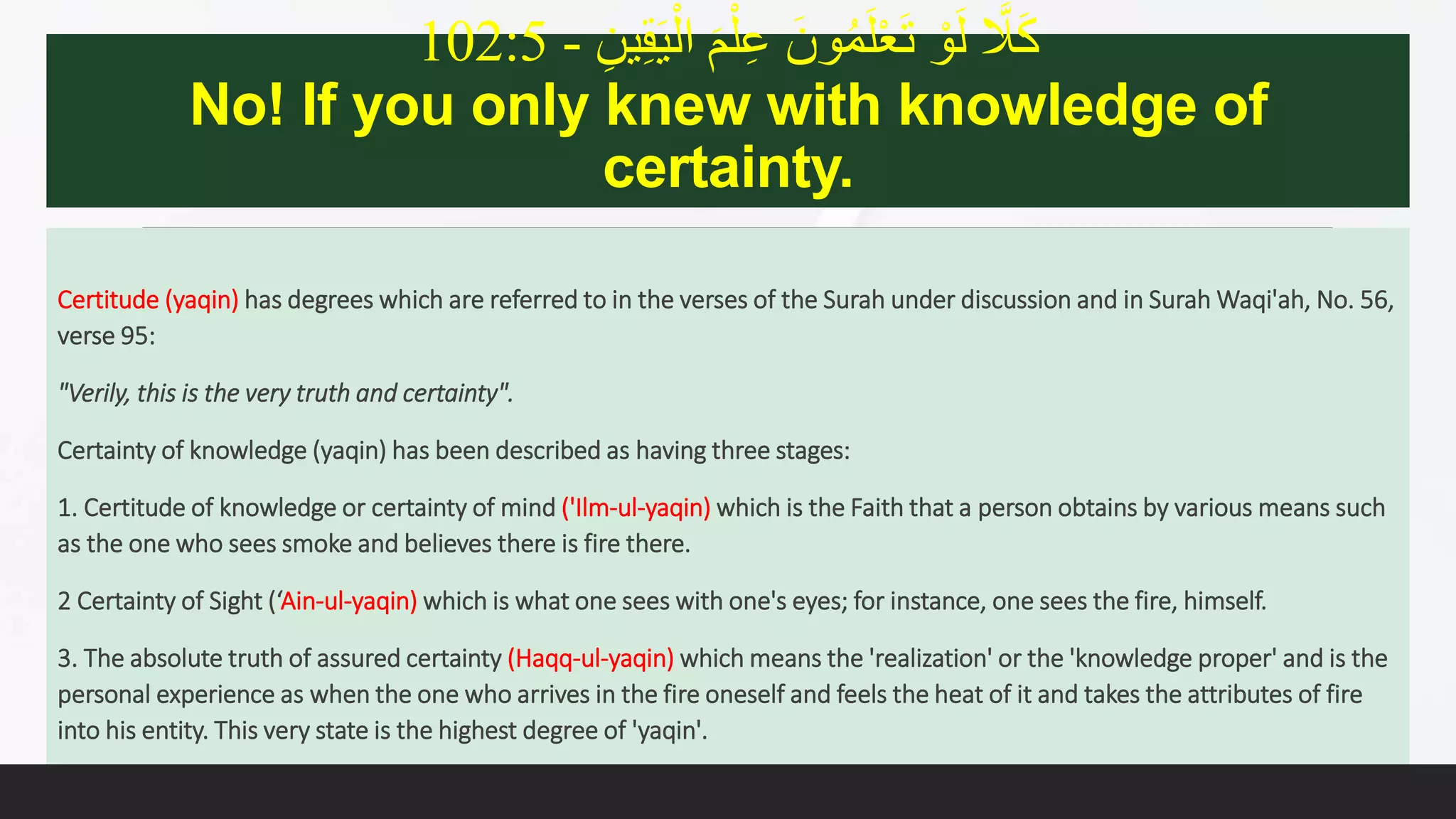 ِ‫ين‬ِ‫ق‬َ‫ي‬ْ‫ال‬ َ‫م‬َِْ‫ع‬ ََ ُْ‫م‬َََْْ‫ت‬ َْْ‫ل‬ َّ‫اَّل‬َ‫ك‬-102:5
No! If you only knew with knowledge of
certainty.
Certitude (yaqin) has degrees which are referred to in the verses of the Surah under discussion and in Surah Waqi'ah, No. 56,
verse 95:
"Verily, this is the very truth and certainty".
Certainty of knowledge (yaqin) has been described as having three stages:
1. Certitude of knowledge or certainty of mind ('Ilm-ul-yaqin) which is the Faith that a person obtains by various means such
as the one who sees smoke and believes there is fire there.
2 Certainty of Sight (‘Ain-ul-yaqin) which is what one sees with one's eyes; for instance, one sees the fire, himself.
3. The absolute truth of assured certainty (Haqq-ul-yaqin) which means the 'realization' or the 'knowledge proper' and is the
personal experience as when the one who arrives in the fire oneself and feels the heat of it and takes the attributes of fire
into his entity. This very state is the highest degree of 'yaqin'.
 