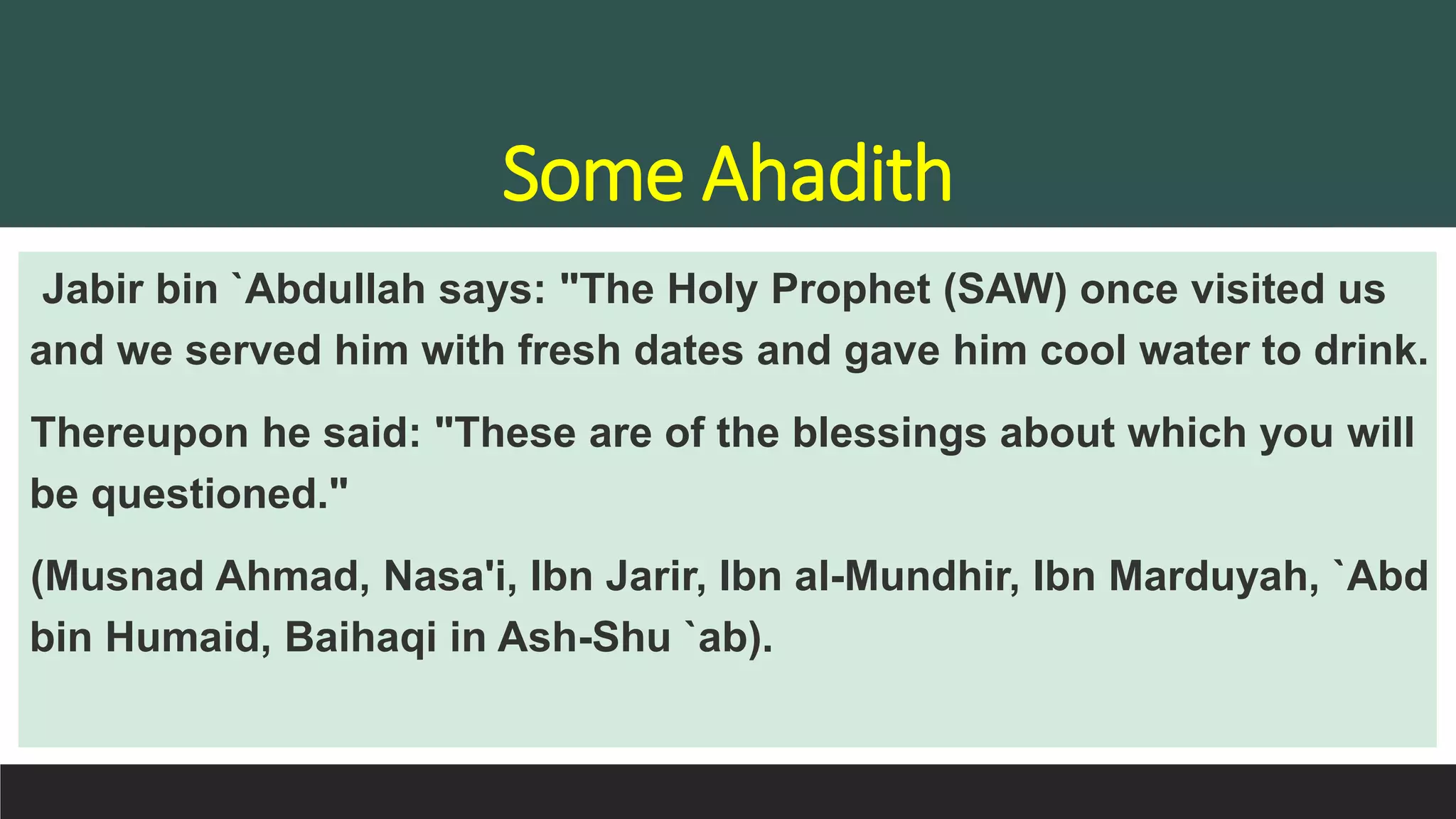 Some Ahadith
Jabir bin `Abdullah says: "The Holy Prophet (SAW) once visited us
and we served him with fresh dates and gave him cool water to drink.
Thereupon he said: "These are of the blessings about which you will
be questioned."
(Musnad Ahmad, Nasa'i, Ibn Jarir, Ibn al-Mundhir, Ibn Marduyah, `Abd
bin Humaid, Baihaqi in Ash-Shu `ab).
 