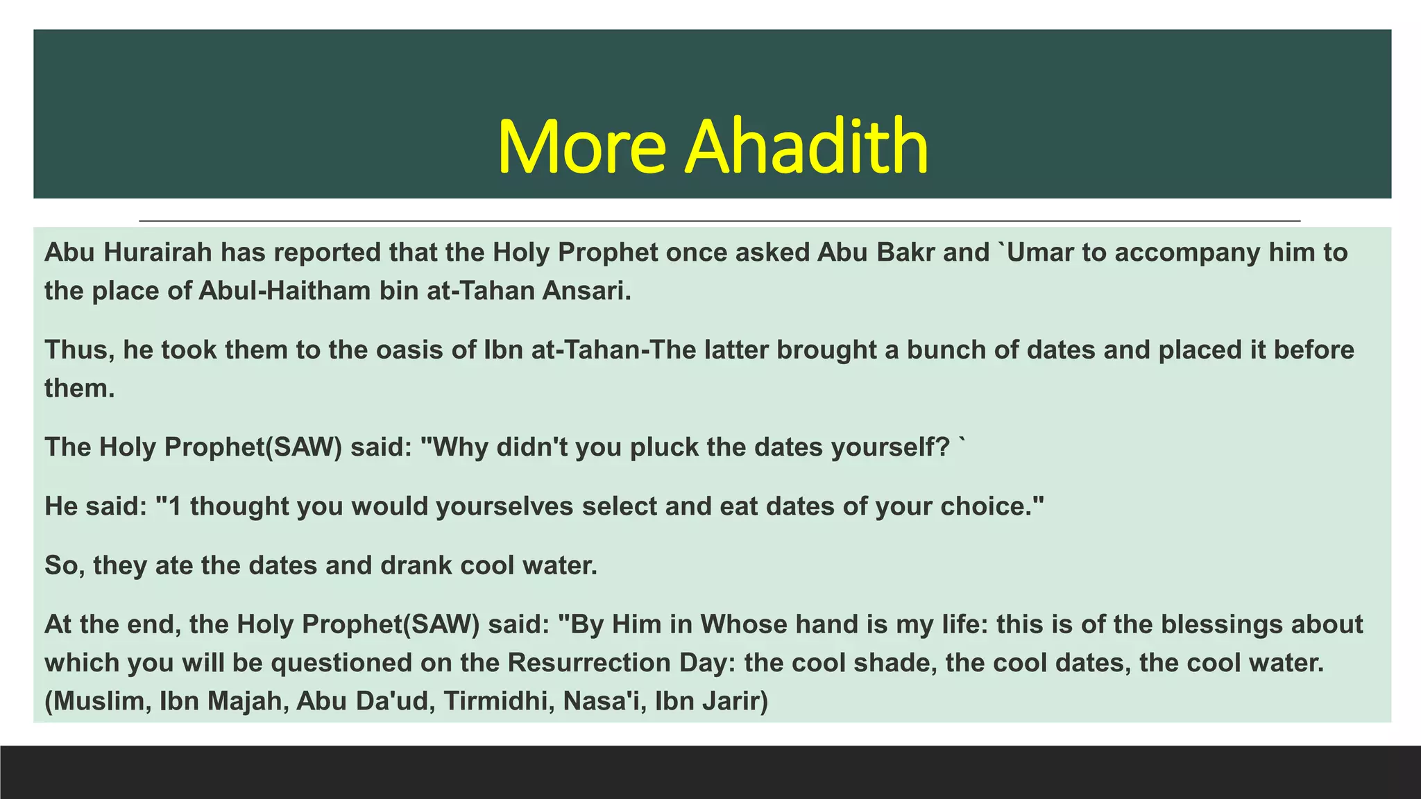 More Ahadith
Abu Hurairah has reported that the Holy Prophet once asked Abu Bakr and `Umar to accompany him to
the place of Abul-Haitham bin at-Tahan Ansari.
Thus, he took them to the oasis of Ibn at-Tahan-The latter brought a bunch of dates and placed it before
them.
The Holy Prophet(SAW) said: "Why didn't you pluck the dates yourself? `
He said: "1 thought you would yourselves select and eat dates of your choice."
So, they ate the dates and drank cool water.
At the end, the Holy Prophet(SAW) said: "By Him in Whose hand is my life: this is of the blessings about
which you will be questioned on the Resurrection Day: the cool shade, the cool dates, the cool water.
(Muslim, Ibn Majah, Abu Da'ud, Tirmidhi, Nasa'i, Ibn Jarir)
 