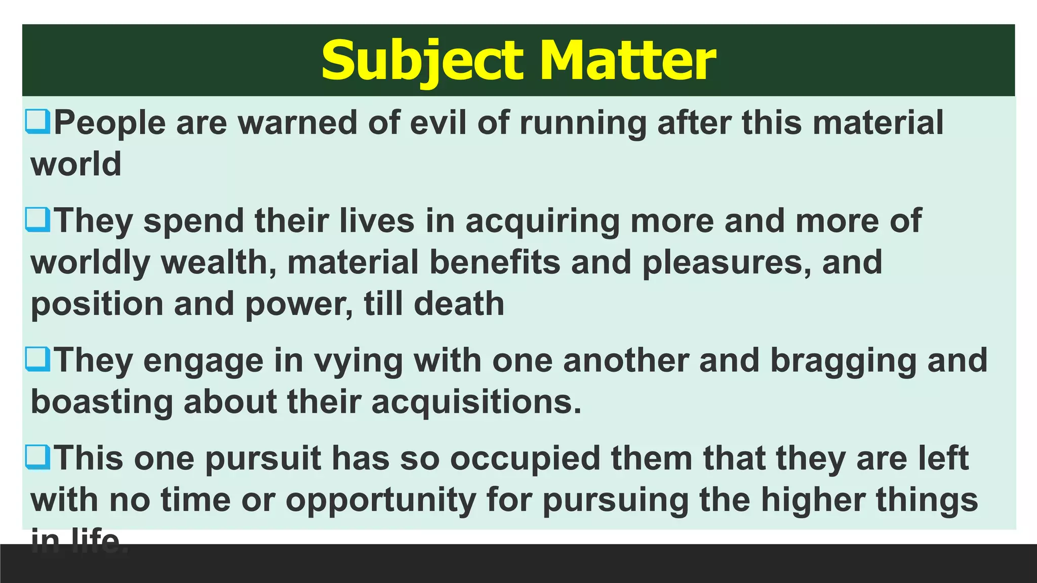 Subject Matter
People are warned of evil of running after this material
world
They spend their lives in acquiring more and more of
worldly wealth, material benefits and pleasures, and
position and power, till death
They engage in vying with one another and bragging and
boasting about their acquisitions.
This one pursuit has so occupied them that they are left
with no time or opportunity for pursuing the higher things
in life.
 