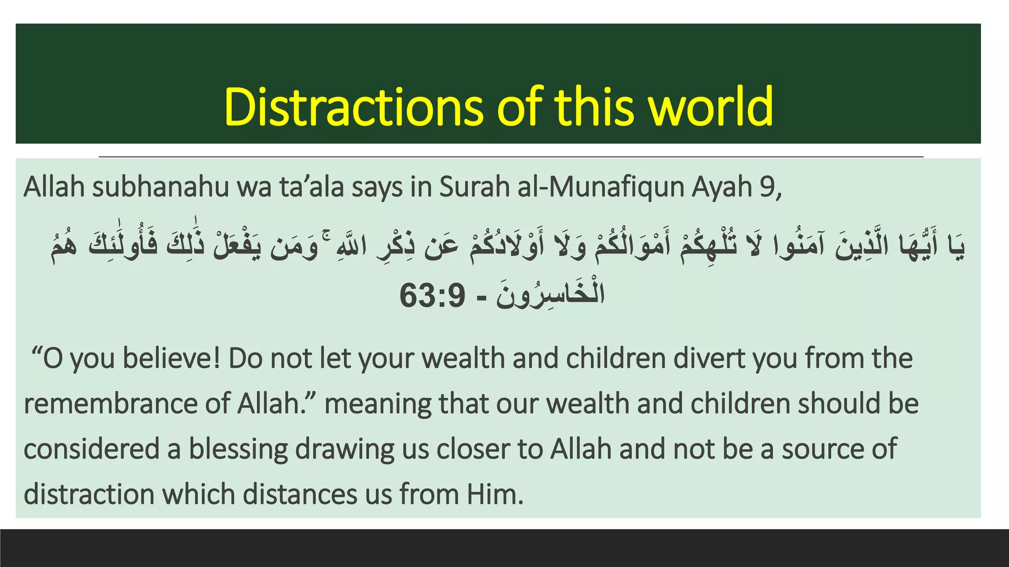 Distractions of this world
Allah subhanahu wa ta’ala says in Surah al-Munafiqun Ayah 9,
ْ‫م‬ُ‫ك‬ُ‫د‬ َ‫َل‬ ْ‫و‬َ‫أ‬ َ‫َل‬َ‫و‬ ْ‫م‬ُ‫ك‬ُ‫ل‬‫ا‬َ‫و‬ْ‫م‬َ‫أ‬ ْ‫م‬ُ‫ك‬ِ‫ه‬ْ‫ل‬ُ‫ت‬ َ‫َل‬ ‫وا‬ُ‫ن‬َ‫م‬‫آ‬ َ‫ين‬ِ‫ذ‬َّ‫ل‬‫ا‬ ‫ا‬َ‫ه‬ُّ‫ي‬َ‫أ‬ ‫ا‬َ‫ي‬ُ‫أ‬َ‫ف‬ َ‫ك‬ِ‫ل‬ََٰ‫ذ‬ ْ‫ل‬َ‫ع‬ْ‫ف‬َ‫ي‬ ‫ن‬َ‫م‬َ‫و‬ ۚ ِ َّ‫اَّلل‬ ِ‫ر‬ْ‫ك‬ِ‫ذ‬ ‫َن‬‫ع‬ََٰ‫ل‬‫و‬ُ‫م‬ُ‫ه‬ َ‫ك‬ِ‫ئ‬
َ‫ون‬ُ‫ر‬ِ‫س‬‫ا‬َ‫خ‬ْ‫ل‬‫ا‬-63:9
“O you believe! Do not let your wealth and children divert you from the
remembrance of Allah.” meaning that our wealth and children should be
considered a blessing drawing us closer to Allah and not be a source of
distraction which distances us from Him.
 