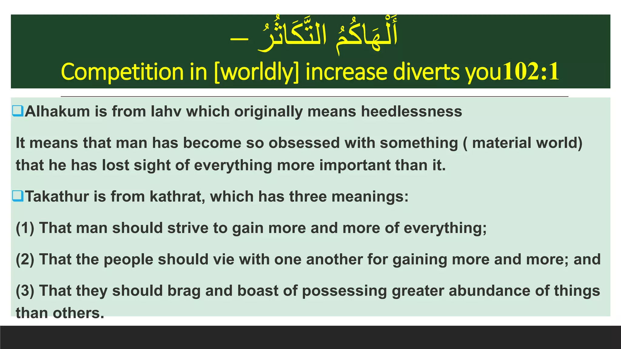 ُ‫ر‬ُ‫ث‬‫ا‬َ‫ك‬َّ‫ت‬‫ال‬ ُ‫م‬ُ‫ك‬‫ا‬َ‫ه‬ْ‫ل‬َ‫أ‬–
Competition in [worldly] increase diverts you102:1
Alhakum is from lahv which originally means heedlessness
It means that man has become so obsessed with something ( material world)
that he has lost sight of everything more important than it.
Takathur is from kathrat, which has three meanings:
(1) That man should strive to gain more and more of everything;
(2) That the people should vie with one another for gaining more and more; and
(3) That they should brag and boast of possessing greater abundance of things
than others.
 