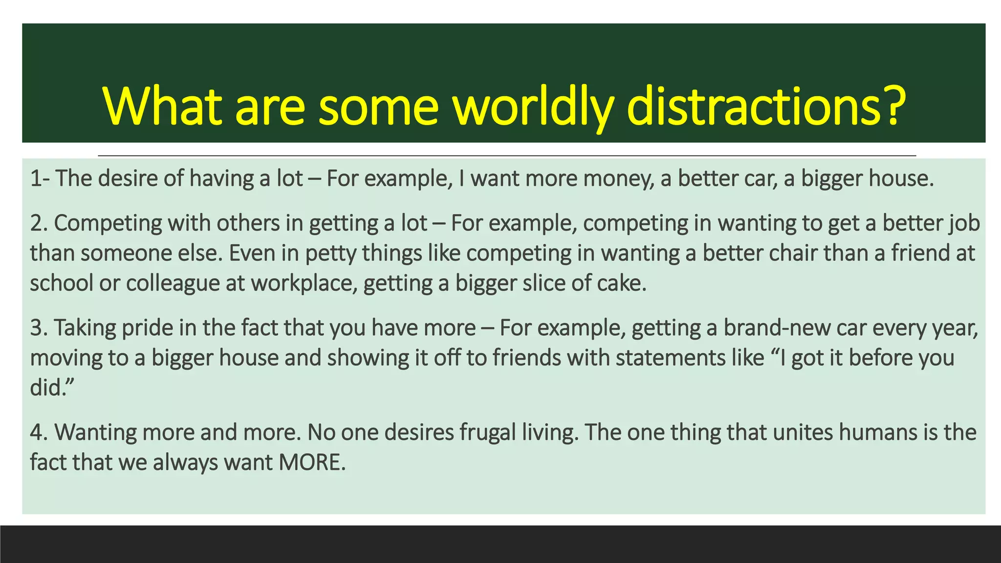 What are some worldly distractions?
1- The desire of having a lot – For example, I want more money, a better car, a bigger house.
2. Competing with others in getting a lot – For example, competing in wanting to get a better job
than someone else. Even in petty things like competing in wanting a better chair than a friend at
school or colleague at workplace, getting a bigger slice of cake.
3. Taking pride in the fact that you have more – For example, getting a brand-new car every year,
moving to a bigger house and showing it off to friends with statements like “I got it before you
did.”
4. Wanting more and more. No one desires frugal living. The one thing that unites humans is the
fact that we always want MORE.
 