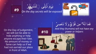 On the day secrets will be exposed
ُ
‫ر‬ ‫ٓا‬َ
‫ر‬َّ
‫ٱلس‬ ‫ى‬َ‫ل‬ ُ
‫ت‬ َ
‫م‬ َ
‫ي‬
ِٕ‫ٮ‬‫وب‬ ۡ‫ب‬ ۡ‫و‬
#9
ِ
‫اص‬َ
‫ن‬ ‫اَل‬َ
‫و‬ َّ
‫و‬ُ
‫ق‬ ‫ِن‬
‫م‬ ُ
‫ه‬َ‫ل‬ ‫ا‬َ
‫م‬َ
‫ف‬
۬
ٍ‫ر‬ ۬
ٍ‫ة‬ ‫ۥ‬
And they (humans) will not have any
power or helpers
On the Day of Judgement,
we will not be able to
hide anything or help
anyone escape their fate.
No amount of money or
fame can help us if we
had not earned our place
in front of Allah.
#10
 