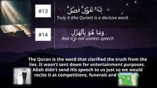 ِ‫ل‬ َ‫ه‬ ِ‫ب‬ َ‫و‬ُ‫ه‬ ‫ا‬َ‫م‬َ‫و‬
ۡ
‫ز‬ ۡ
‫ل‬‫ٱ‬
And it is not useless speech
The Quran is the word that clarified the truth from the
lies. It wasn’t sent down for entertainment purposes.
Allah didn’t send His speech to us just so we would
recite it at competitions, funerals and weddings.
َ
‫ف‬ َ
‫ق‬َ‫ل‬ ُ
‫ه‬َّ
‫ن‬ِ‫إ‬
۬
ٌ‫ل‬ۡ
‫ص‬ ۬
ٌ‫ل‬ۡ
‫و‬ ‫ۥ‬
#13
Truly it (the Quran) is a decisive word.
#14
 