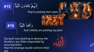 They’re plotting their plots
‫ا‬ َ
‫ك‬ َ
‫ُون‬
‫د‬‫ِي‬
‫ك‬َ
‫ي‬ َّ
‫ن‬ِ‫إ‬
۬
ً‫د‬ۡ
‫ي‬ ۡ
‫م‬ُ‫ہ‬
‫ا‬ َ
‫ك‬ ُ
‫د‬‫ِي‬
‫ك‬َ‫أ‬َ
‫و‬
۬
ً‫د‬ۡ
‫ي‬
#15
#16
And I (Allah) am plotting my plots
Quraysh was plotting to destroy the
Muslims, but Allah responded by
assuring them
that His revenge would come to their
aid.
 