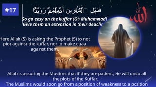 So go easy on the kuffar (Oh Muhammad)
Give them an extension in their deadline.
Here Allah (S) is asking the Prophet (S) to not
plot against the kuffar, nor to make duaa
against them.
‫ا‬ َ
‫و‬ُ
‫ر‬ ُ
‫ه‬ ِ
‫ه‬ َ‫أ‬ َ
‫ين‬ِ
‫ِر‬
‫ف‬ َ
‫ك‬ ‫ٱ‬ ِ
‫ل‬ِّ
‫ه‬َ
‫م‬َ
‫ف‬
ۢ
َ‫د‬ۡ
‫ي‬ ۡ
‫م‬ ۡ
‫ل‬ ۡ
‫م‬ ٰ‫ـ‬ ۡ
‫ل‬
#17
Allah is assuring the Muslims that if they are patient, He will undo all
the plots of the Kuffar..
The Muslims would soon go from a position of weakness to a position
 