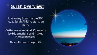 Surah Overview:
Like many Suwar in the 30th
Juzu, Surah Al-Tariq starts an
oath.
Oaths are when Allah (S) swears
by His creations and makes
them witnesses.
This will come in Ayah #4.
 