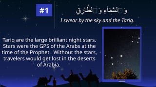 #1
I swear by the sky and the Tariq.
ِ
‫ق‬ِ
‫ار‬ َّ
‫ٱلط‬َ
‫و‬ ِ
‫ء‬‫ٓا‬َ
‫م‬َّ
‫ٱلس‬َ
‫و‬
Tariq are the large brilliant night stars.
Stars were the GPS of the Arabs at the
time of the Prophet. Without the stars,
travelers would get lost in the deserts
of Arabia.
 