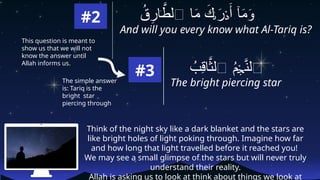 #2
And will you every know what Al-Tariq is?
ُ
‫ق‬ِ
‫ار‬ َّ
‫ٱلط‬ ‫ا‬َ
‫م‬ َ
‫ك‬ َ
‫ر‬ َ‫أ‬ ‫ٓا‬َ
‫م‬َ
‫و‬
ٰ‫ٮ‬ ۡ‫د‬
Think of the night sky like a dark blanket and the stars are
like bright holes of light poking through. Imagine how far
and how long that light travelled before it reached you!
We may see a small glimpse of the stars but will never truly
understand their reality.
Allah is asking us to look at think about things we look at
ُ
‫ِب‬
‫ق‬‫ا‬َّ
‫ٱلث‬ ُ
‫م‬ َّ
‫ٱلن‬
ۡ‫ج‬
#3
The bright piercing star
This question is meant to
show us that we will not
know the answer until
Allah informs us.
The simple answer
is: Tariq is the
bright star
piercing through
 