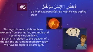 #5
So let the human reflect on what he was created
from.
َ
‫ِق‬‫ل‬ُ
‫خ‬ َّ
‫ِم‬
‫م‬ ُ
‫ن‬ َ
‫نس‬ِ
‫إ‬‫ٱ‬ ِ
‫ر‬ ُ
‫نظ‬َ
‫ي‬ َ
‫ف‬
ٰ‫ـ‬
ۡ
‫ل‬
ۡ
‫ل‬
This Ayah is meant to humble us.
We came from something so simple and
seemingly insignificant.
So small in relation to the creation of
the sky and stars mentioned previously.
We have no right to be arrogant.
 