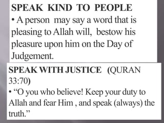 SPEAK KIND TO PEOPLE
• Aperson may say a word that is
pleasing toAllah will, bestow his
pleasure upon him on the Day of
Judgement.
SPEAK WITH JUSTICE (QURAN
33:70)
• “O you who believe! Keep your duty to
Allah and fear Him , and speak (always) the
truth.”
 
