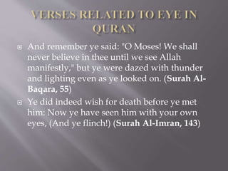  And remember ye said: "O Moses! We shall
never believe in thee until we see Allah
manifestly," but ye were dazed with thunder
and lighting even as ye looked on. (Surah Al-
Baqara, 55)
 Ye did indeed wish for death before ye met
him: Now ye have seen him with your own
eyes, (And ye flinch!) (Surah Al-Imran, 143)
 