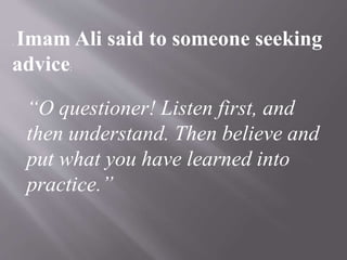 . Imam Ali said to someone seeking
advice:
“O questioner! Listen first, and
then understand. Then believe and
put what you have learned into
practice.”
 