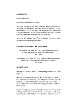 INTRODUCTION	
  
	
  
Assalamu	
  Alaikum,	
  	
  
	
  
Dear	
  Brothers	
  and	
  Sisters	
  In	
  Islam,	
  	
  
	
  
This	
   small	
   document	
   has	
   been	
   uploaded	
   with	
   the	
   intention	
   of	
  
spreading	
   the	
   knowledge	
   of	
   Islam	
   and	
   the	
   teachings	
   of	
   our	
  
Beloved	
  Holy	
  Prophet	
  (P.B.U.H).	
  The	
  Quran	
  has	
  been	
  revealed	
  as	
  
a	
  source	
  of	
  guidance	
  for	
  the	
  entire	
  mankind	
  and	
  in	
  it	
  are	
  chapters	
  
that	
  are	
  revealed	
  for	
  our	
  protection	
  and	
  salvation.	
  	
  
	
  
This	
  is	
  the	
  56
th
	
  Surah	
  in	
  the	
  27
th
	
  Juz	
  of	
  the	
  Holy	
  Quran	
  containing	
  
96	
  ayats	
  and	
  was	
  revealed	
  in	
  Makkah.	
  	
  
	
  
	
  
HADITHS	
  IN	
  RELATION	
  TO	
  THE	
  TWO	
  SURAHS	
  
	
  
The	
  Prophet	
  	
  ‫ﻰ‬‫ﱠ‬‫ﻠ‬َ‫ﺻ‬ 	
  ُ‫ﱠ‬‫ﷲ‬	
  ِ‫ﻪﮫ‬ْ‫ﻴﯿ‬َ‫ﻠ‬َ‫ﻋ‬ 	
  َ‫ﻢ‬‫ﱠ‬‫ﻠ‬َ‫ﺳ‬َ‫ﻭو‬ 	
  said,	
  ‘Whoever	
  recites	
  surah	
  al	
  
Waqiah	
  at	
  night	
  would	
  never	
  encounter	
  poverty’	
  	
  
(Ibn	
  Kathīr)	
  
	
  
The	
  Prophet	
  	
  ‫ﱠ‬‫ﻞ‬َ‫ﺻ‬ ‫  
	ﻯى‬ُ‫ﱠ‬‫ﷲ‬	
  ِ‫ﻪﮫ‬ْ‫ﻴﯿ‬َ‫ﻠ‬َ‫ﻋ‬ 	
  َ‫ﻢ‬‫ﱠ‬‫ﻠ‬َ‫ﺳ‬َ‫ﻭو‬ 	
  said,	
  ‘Surah	
  al	
  Waqiah	
  is	
  the	
  Surah	
  
of	
  Wealth,	
  so	
  recite	
  it	
  and	
  teach	
  it	
  to	
  your	
  children’	
  
[Ibn	
  Asakir]	
  
WHEN	
  TO	
  RECITE	
  	
  
Looking	
  For	
  Financial	
  Stability	
  ?	
  Start	
  Reciting	
  Surah	
  Waqiah	
  Every	
  
Night	
  	
  
	
  
Man	
  is	
  in	
  constant	
  fear	
  of	
  poverty.	
  We	
  all	
  dream	
  to	
  live	
  a	
  debt	
  
free	
  and	
  financially	
  stable	
  life.	
  Current	
  financial	
  crisis	
  has	
  taken	
  its	
  
toll	
  on	
  our	
  society,	
  and	
  no	
  one	
  is	
  secure	
  from	
  its	
  impact.	
  The	
  
credit	
  card	
  and	
  the	
  interest	
  based	
  banking	
  system	
  have	
  made	
  our	
  
life	
  miserable.	
  	
  
	
  
We	
  are	
  investigating	
  various	
  options	
  to	
  increase	
  our	
  income	
  that	
  
will	
  help	
  us	
  to	
  lead	
  a	
  financially	
  stable	
  life.	
  Many	
  of	
  us	
  are	
  looking	
  
to	
  come	
  out	
  of	
  debt.	
  We	
  have	
  our	
  tuition	
  fees	
  and	
  bank	
  loans	
  to	
  
 