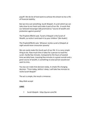 payoff.	
  We	
  do	
  lot	
  of	
  hard	
  work	
  to	
  achieve	
  this	
  dream	
  to	
  live	
  a	
  life	
  
of	
  financial	
  stability.	
  	
  
	
  
But	
  we	
  miss	
  out	
  something.	
  Surah	
  Waqiah.	
  A	
  surah	
  which	
  we	
  can	
  
take	
  close	
  to	
  our	
  heart	
  and	
  make	
  it	
  part	
  of	
  our	
  life	
  .	
  A	
  surah	
  that	
  
our	
  beloved	
  messenger	
  (SA)	
  promised	
  as	
  “source	
  of	
  wealth	
  and	
  
protection	
  against	
  poverty”	
  	
  
	
  
The	
  Prophet	
  (PBUH)	
  said,	
  ‘Surah	
  al	
  Waqiah	
  is	
  the	
  Surah	
  of	
  
Wealth,	
  so	
  recite	
  it	
  and	
  teach	
  it	
  to	
  your	
  children’	
  [Ibn	
  Asakir]	
  	
  
	
  
The	
  Prophet(PBUH)	
  said,	
  ‘Whoever	
  recites	
  surah	
  al	
  Waqiah	
  at	
  
night	
  would	
  never	
  encounter	
  poverty’	
  	
  
	
  
We	
  can	
  easily	
  make	
  this	
  Surah	
  part	
  of	
  our	
  life.	
  It	
  is	
  a	
  very	
  simple	
  
thing	
  to	
  do.	
  How	
  much	
  time	
  it	
  takes	
  for	
  a	
  person	
  to	
  read	
  this	
  
surah.	
  Hardly	
  few	
  minutes.	
  Compared	
  to	
  the	
  hours	
  of	
  wasted	
  
time	
  we	
  daily	
  have,	
  investing	
  few	
  minutes	
  in	
  a	
  great	
  sunnah	
  and	
  a	
  
great	
  source	
  of	
  wealth,	
  is	
  something	
  no	
  wise	
  person	
  would	
  ever	
  
want	
  to	
  miss.	
  	
  
	
  
You	
  too	
  can	
  make	
  that	
  decision	
  today.	
  A	
  simple	
  life	
  changing	
  
decision.	
  “From	
  today,	
  before	
  I	
  sleep,	
  I	
  will	
  take	
  few	
  minutes	
  to	
  
recite	
  Surah	
  Waqiah”	
  	
  
	
  
The	
  act	
  is	
  simple,	
  the	
  result	
  is	
  immense.	
  	
  
	
  
May	
  Allah	
  accept	
  
LINKS	
  
• Surah	
  Waqiah	
  -­‐	
  http://quran.com/56	
  
	
  
	
  
	
  
 
