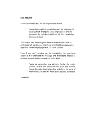 Kind	
  Request	
  	
  
I	
  have	
  certain	
  requests	
  for	
  you	
  my	
  beloved	
  reader,	
  	
  
• Please	
  do	
  spread	
  this	
  knowledge	
  with	
  the	
  intention	
  of	
  
pleasing	
  Allah	
  (SWT)	
  and	
  spreading	
  his	
  deen	
  and	
  the	
  
Sunnah	
  of	
  the	
  Holy	
  Prophet	
  (P.B.U.H).	
  This	
  knowledge	
  
is	
  Sadaqa	
  Jariyah	
  
“If	
  a	
  human	
  dies,	
  then	
  his	
  good	
  deeds	
  stop	
  except	
  for	
  three:	
  a	
  
Sadaqa	
  Jariah	
  (continuous	
  charity),	
  a	
  beneficial	
  knowledge,	
  or	
  a	
  
righteous	
  child	
  who	
  prays	
  for	
  him.”	
  –	
  Sahih	
  Muslim	
  
Even	
   if	
   you	
   don’t	
   practice	
   on	
   the	
   knowledge	
   that	
   you	
   have	
  
received,	
  if	
  you	
  forward	
  the	
  message	
  and	
  if	
  someone	
  decides	
  to	
  
practice	
  you	
  will	
  receive	
  the	
  reward	
  Insha	
  Allah.	
  	
  
• Please	
   do	
   remember	
   my	
   parents,	
   family,	
   the	
   entire	
  
Muslim	
  Ummah	
  and	
  myself	
  in	
  your	
  duas	
  and	
  prayers.	
  
Please	
  do	
  make	
  dua	
  that	
  we	
  live	
  and	
  die	
  in	
  the	
  state	
  of	
  
Iman	
  Insha	
  Allah	
  and	
  the	
  Allah	
  (SWT)	
  accepts	
  our	
  deeds	
  	
  
JazakAllah	
  	
  
	
  
	
  
	
  
	
   	
  
	
  
	
  
	
  
	
  
	
  
	
  
	
  
	
  
 