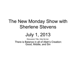 The New Monday Show with
Sherlene Stevens
July 1, 2013
Discussion Title, Holy Qu’ran:
There is Balance in all of Allah’s Creation:
Good, Middle, and Sin
 