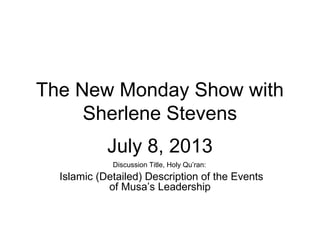 The New Monday Show with
Sherlene Stevens
July 8, 2013
Discussion Title, Holy Qu’ran:
Islamic (Detailed) Description of the Events
of Musa’s Leadership
 