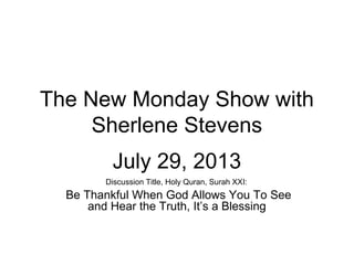 The New Monday Show with
Sherlene Stevens
July 29, 2013
Discussion Title, Holy Quran, Surah XXI:
Be Thankful When God Allows You To See
and Hear the Truth, It’s a Blessing
 