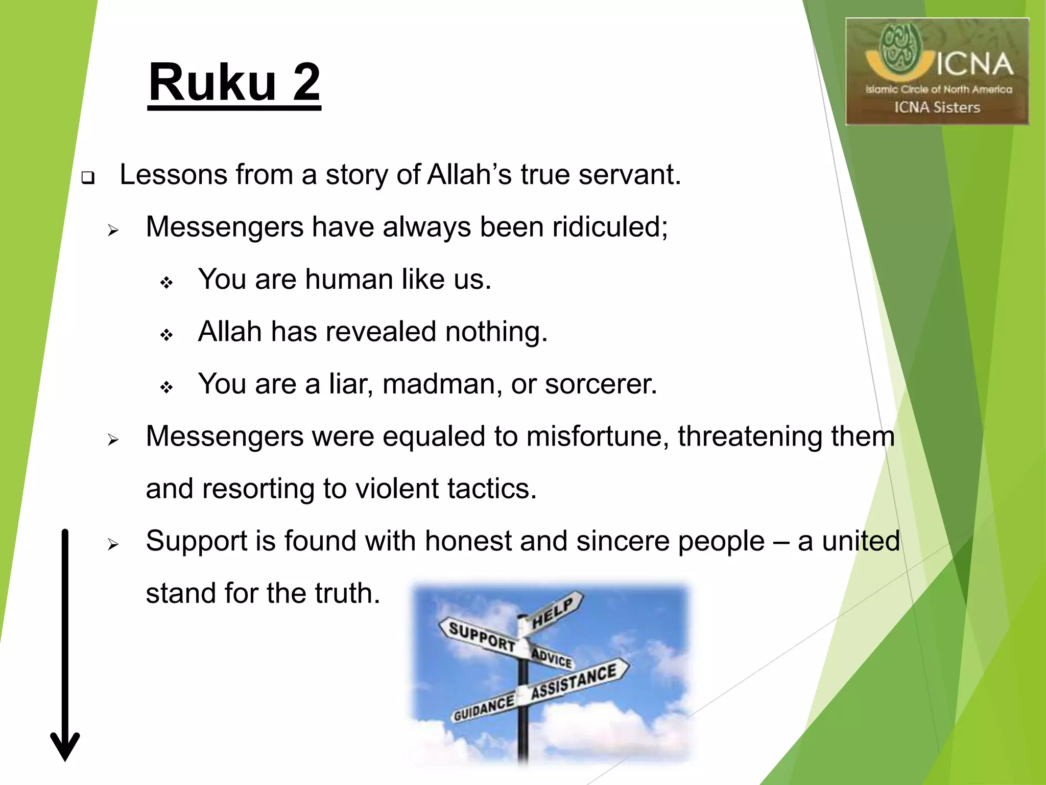 Ruku 2
 Lessons from a story of Allah’s true servant.
 Messengers have always been ridiculed;
 You are human like us.
 Allah has revealed nothing.
 You are a liar, madman, or sorcerer.
 Messengers were equaled to misfortune, threatening them
and resorting to violent tactics.
 Support is found with honest and sincere people – a united
stand for the truth.
 