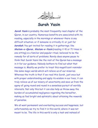 Surah Yasin
Surah Yasin is probably the most frequently read chapter of the
Quran, in our country. Numerous benefits are associated with its
reading, especially in the mornings or whenever there is any
difficult situation; or if someone is critically ill; or just for
barakah. You get invited for reading it in gatherings; like
khatam-e-Quran, khatam-e-Yasin (reading it 41 or 71 times in
one sitting) is a familiar and popular ritual, believed to be the
remedy for all sorts of problems. Rarely does anyone pause to
think that Surah Yasin like the rest of the Quran has a message
in it for our guidance. Nobody bothers to find out what that
message is. Mostly we prefer to treat this magnificent reminder
like some magic words which will relieve us of our miseries.
Whereas the truth is that if we read this Surah, just once but
with proper understanding and apply its wisdom in our lives, it can
truly relieve us of our misery of uncertainty and save us from the
agony of going round and round in a senseless pursuit of worldly
interests. Not only this but it can also help us throw away the
burden of accumulated negligence regarding the hereafter,
making us feel bright and optimistic about attaining the rewards
of paradise.

We all want permanent and everlasting success and happiness, but
unfortunately we try to find it in this world, where it was not
meant to be. The life in this world is only a test and instead of
 
