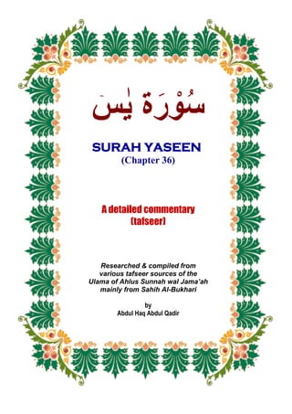 ‫ة‬َ‫ر‬ ْ‫و‬ُ‫س‬ۤ‫س‬ ٰ‫ي‬
SURAH YASEEN
(Chapter 36)
A detailed commentary
(tafseer)
Researched & compiled from
various tafseer sources of the
Ulama of Ahlus Sunnah wal Jama’ah
mainly from Sahih Al-Bukhari
by
Abdul Haq Abdul Qadir
 