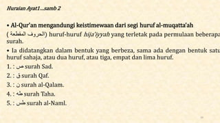 Huraian Ayat1…samb 2
• Al-Qur’an mengandungi keistimewaan dari segi huruf al-muqatta’ah
) ‫الحروف‬
‫المقطَة‬ ) huruf-huruf hija’iyyah yang terletak pada permulaan beberapa
surah.
• Ia didatangkan dalam bentuk yang berbeza, sama ada dengan bentuk satu
huruf sahaja, atau dua huruf, atau tiga, empat dan lima huruf.
1. ‫ص‬
: surah Sad.
2. ‫ق‬
: surah Qaf.
3. ‫ن‬
: surah al-Qalam.
4. ‫طه‬
: surah Taha.
5. ‫طس‬
: surah al-Naml.
10
 