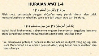 HURAIAN AYAT 1-4
• ﴿ ٓ
‫يس‬
١
﴿ ِ‫يم‬ِ‫ك‬َ‫ح‬ۡ‫ٱل‬ ِ‫ان‬َ‫ء‬ ۡ
‫ر‬ُ‫ق‬ۡ‫ٱل‬ َ‫و‬ ﴾
٢
﴾
Allah s.w.t. bersumpah dengan al-Qur’an yang penuh hikmah dan tidak
mengandungi unsur kebatilan, sama ada dari depan atau dari belakang.
• َ‫ين‬ِ‫ل‬َ‫س‬ ۡ
‫ر‬ُ‫م‬ۡ‫ٱل‬ َ‫ن‬ِ‫م‬َ‫ل‬ َ‫ك‬َّ‫ن‬ِ‫إ‬
﴿
٣
﴾
‫يم‬ِ‫ق‬َ‫ت‬ۡ‫س‬‫س‬‫م‬ ‫ط‬ ََٰ‫ر‬ ِ
‫ص‬ َٰ
َۚ‫ل‬َ‫ع‬
﴿
٤
﴾
Wahai Nabi Muhammad, sebenarnya engkau benar-benar tergolong bersama
orang yang diutus untuk menyampaikan agama yang lurus lagi benar.
• Ini merupakan petunjuk bahawa al-Qur’an adalah mukjizat yang agung, dan
Nabi Muhammad s.a.w. adalah pesuruh Allah, yang benar dalam kenabian dan
kerasulannya.
13
 