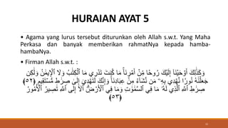 HURAIAN AYAT 5
• Agama yang lurus tersebut diturunkan oleh Allah s.w.t. Yang Maha
Perkasa dan banyak memberikan rahmatNya kepada hamba-
hambaNya.
• Firman Allah s.w.t. :
َ‫نت‬ُ‫ك‬ ‫ا‬َ‫م‬ ‫َا‬‫ن‬ ِ
‫ر‬ ۡ‫م‬َ‫أ‬ ۡ
‫ن‬ِ‫م‬ ‫ا‬‫وح‬ُ‫ر‬ َ‫ك‬ۡ‫ي‬َ‫ل‬ِ‫إ‬ ٓ‫ا‬َ‫ن‬ۡ‫ي‬َ‫ح‬ ۡ
‫و‬َ‫أ‬ َ‫ك‬ِ‫ل‬ََٰ‫ذ‬َ‫ك‬ َ‫و‬
ََٰ‫ل‬ َ‫و‬ ُ‫ن‬ ََٰ‫م‬‫ي‬ِ ۡ
‫ٱۡل‬ َ
‫َّل‬ َ‫و‬ ُ‫ب‬ََٰ‫ت‬ِ‫ك‬ۡ‫ٱل‬ ‫ا‬َ‫م‬ ِ
‫ر‬ ۡ‫د‬َ‫ت‬
‫ن‬ِ‫ك‬
َ‫و‬ ‫َا‬‫ن‬ِ‫د‬‫ا‬َ‫ب‬ِ‫ع‬ ۡ
‫ن‬ِ‫م‬ ُ‫ء‬ٓ‫ا‬َ‫ش‬َّ‫ن‬ ‫ن‬َ‫م‬ ‫ۦ‬ِ‫ه‬ِ‫ب‬ ِ‫د‬ ۡ‫ه‬َّ‫ن‬ ‫ا‬‫ور‬ُ‫ن‬ ُ‫ه‬ََٰ‫ن‬ۡ‫ل‬َََ‫ج‬
َ‫ت‬ۡ‫س‬‫س‬‫م‬ ‫ط‬ ََٰ‫ر‬ ِ
‫ص‬ َٰ
َۚ‫ل‬ِ‫إ‬ ٓ ِ‫د‬ ۡ‫ه‬َ‫ت‬َ‫ل‬ َ‫ك‬َّ‫ن‬ِ‫إ‬
﴿ ‫يم‬ِ‫ق‬
٥٢
﴾
َ ۡ
‫ٱۡل‬ ِ‫ف‬ ‫ا‬َ‫م‬ َ‫و‬ ِ‫ت‬ ََٰ‫و‬ ََٰ‫م‬َّ‫س‬‫ٱل‬ ِ‫ف‬ ‫ا‬َ‫م‬ ‫ُۥ‬‫ه‬َ‫ل‬ ِ‫ذ‬َّ‫ٱل‬ ِ َّ
‫ٱَّلل‬ ِ‫ط‬ ََٰ‫ر‬ ِ
‫ص‬
ُ‫م‬ُ ۡ
‫ٱۡل‬ ُ‫ير‬ ِ
‫ص‬َ‫ت‬ ِ َّ
‫ٱَّلل‬ َۚ‫ل‬ِ‫إ‬ ٓ َ
‫َّل‬َ‫أ‬ ِِۗ
‫ض‬ ۡ
‫ر‬
ُ‫ور‬
﴿
٥٣
﴾
15
 