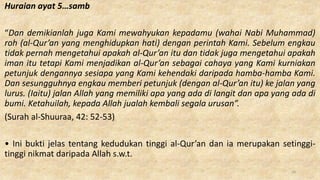 Huraian ayat 5…samb
“Dan demikianlah juga Kami mewahyukan kepadamu (wahai Nabi Muhammad)
roh (al-Qur’an yang menghidupkan hati) dengan perintah Kami. Sebelum engkau
tidak pernah mengetahui apakah al-Qur’an itu dan tidak juga mengetahui apakah
iman itu tetapi Kami menjadikan al-Qur’an sebagai cahaya yang Kami kurniakan
petunjuk dengannya sesiapa yang Kami kehendaki daripada hamba-hamba Kami.
Dan sesungguhnya engkau memberi petunjuk (dengan al-Qur’an itu) ke jalan yang
lurus. (Iaitu) jalan Allah yang memiliki apa yang ada di langit dan apa yang ada di
bumi. Ketahuilah, kepada Allah jualah kembali segala urusan”.
(Surah al-Shuuraa, 42: 52-53)
• Ini bukti jelas tentang kedudukan tinggi al-Qur’an dan ia merupakan setinggi-
tinggi nikmat daripada Allah s.w.t.
16
 