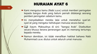 HURAIAN AYAT 6
 Kami mengutus kamu (Nabi s.a.w.) untuk memberi peringatan
kepada bangsa Arab yang belum pernah didatangi seorang
pemberi peringatan sebelum kamu.
 Ini menyebabkan mereka lalai untuk menetahui syari‘at-
syari‘at yang mengatur kehidupan manusia secara benar.
 :
‫ا‬ ٗ
‫م‬ ۡ‫و‬َ‫ق‬ kaum. Maksudnya di sini: “bangsa Arab”. Disebutkan
secara khusus kerana penerangan ayat ini memang tertumpu
kepada mereka.
 Namun demikian, ini tidak menafikan hakikat bahawa Nabi
Muhammad s.a.w. diutus untuk seluruh umat manusia.
18
 