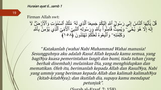 Huraian ayat 6…samb 1
Firman Allah swt:
َ‫ج‬ ۡ‫م‬ُ‫ك‬ۡ‫ي‬َ‫ل‬ِ‫إ‬ ِ َّ
‫ٱَّلل‬ ُ‫ل‬‫و‬ُ‫س‬َ‫ر‬ ِ‫ن‬ِ‫إ‬ ُ‫اس‬َّ‫ن‬‫ٱل‬ ‫ا‬َ‫ه‬‫س‬‫ي‬َ‫أ‬ََٰٓ‫ي‬ ۡ
‫ل‬ُ‫ق‬
َ ۡ
‫ٱۡل‬ َ‫و‬ ِ‫ت‬ ََٰ‫و‬ ََٰ‫م‬َّ‫س‬‫ٱل‬ ُ‫ك‬ۡ‫ل‬ُ‫م‬ ‫ُۥ‬‫ه‬َ‫ل‬ ِ‫ذ‬َّ‫ٱل‬ ‫ا‬ًَ‫ي‬ِ‫م‬
ٓ َ
‫َّل‬ ِ
‫ض‬ ۡ
‫ر‬
َ‫و‬ ِ َّ
‫ٱَّلل‬ِ‫ب‬ ْ‫ا‬‫و‬ُ‫ن‬ِ‫ام‬َ‫ف‬ ُ‫يت‬ِ‫م‬ُ‫ي‬ َ‫و‬ ‫ۦ‬ِ ۡ
‫ح‬ُ‫ي‬ َ‫و‬ُ‫ه‬ َّ
‫َّل‬ِ‫إ‬ َ‫ه‬ََٰ‫ل‬ِ‫إ‬
ِ‫م‬ ۡ
‫ؤ‬ُ‫ي‬ ِ‫ذ‬َّ‫ٱل‬ ِ ِ‫م‬ُ ۡ
‫ٱۡل‬ ِ ِ‫ب‬َّ‫ن‬‫ٱل‬ ِ‫ه‬ِ‫ل‬‫و‬ُ‫س‬َ‫ر‬
ِ َّ
‫ٱَّلل‬ِ‫ب‬ ُ‫ن‬
َ‫ُون‬‫د‬َ‫ت‬ ۡ‫ه‬َ‫ت‬ ۡ‫م‬ُ‫ك‬َّ‫ل‬َََ‫ل‬ ُ‫ه‬‫و‬َُِ‫ب‬َّ‫ت‬‫ٱ‬ َ‫و‬ ‫ۦ‬ِ‫ه‬ِ‫ت‬ ََٰ‫م‬ِ‫ل‬َ‫ك‬ َ‫و‬
﴿
١٥٨
﴾
“Katakanlah (wahai Nabi Muhammad Wahai manusia!
Sesungguhnya aku adalah Rasul Allah kepada kamu semua, yang
bagiNya kuasa pemerintahan langit dan bumi, tiada tuhan (yang
berhak disembah) melainkan Dia, yang menghidupkan dan
mematikan. Oleh itu, berimanlah kepada Allah dan RasulNya, Nabi
yang ummiy yang beriman kepada Allah dan kalimah kalimahNya
(kitab-kitabNya); dan ikutilah dia, supaya kamu mendapat
petunjuk".
19
 