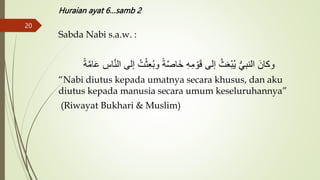 Huraian ayat 6…samb 2
Sabda Nabi s.a.w. :
‫إ‬ ُ‫ت‬ْ‫ث‬َُِ‫ب‬‫و‬ ً‫ة‬َّ‫ص‬‫َا‬‫خ‬ ِ‫ه‬ِ‫م‬ ْ‫و‬َ‫ق‬ ۚ‫إل‬ ُ‫ث‬ََْ‫ب‬ُ‫ي‬ ‫س‬ ‫النب‬ َ‫وكان‬
ً‫ة‬َّ‫م‬‫ا‬َ‫ع‬ ِ
‫اس‬َّ‫ن‬‫ال‬ ۚ‫ل‬
“Nabi diutus kepada umatnya secara khusus, dan aku
diutus kepada manusia secara umum keseluruhannya”
(Riwayat Bukhari & Muslim)
20
 