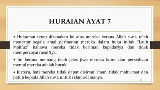 HURAIAN AYAT 7
• Hukuman tetap dikenakan ke atas mereka kerana Allah s.w.t. telah
mencatat segala amal perbuatan mereka dalam buku induk “Lauh
Mahfuz” bahawa mereka tidak beriman kepadaNya dan tidak
mempercayai rasulNya.
• Ini kerana memang telah jelas jiwa mereka kotor dan persediaan
mental mereka adalah buruk.
• Justeru, hati mereka tidak dapat disirami iman, tidak mahu taat dan
patuh kepada Allah s.w.t. untuk selama-lamanya. 22
 