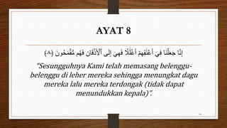 AYAT 8
‫ٱ‬ ‫ى‬َ‫ل‬ِ‫إ‬ َ‫ي‬ِ‫ه‬َ‫ف‬ ‫ا‬
‫ٗل‬َ‫ل‬ۡ‫غ‬َ‫أ‬ ۡ‫م‬ِ‫ه‬ِ‫ق‬َ‫و‬ۡ‫ع‬َ‫أ‬ ٰٓ‫ي‬ِ‫ف‬ ‫َا‬‫و‬ۡ‫ل‬َ‫ع‬َ‫ج‬ ‫ا‬َّ‫ن‬ِ‫إ‬
﴿ َ ‫و‬ُ‫ح‬َ‫م‬ۡ‫ق‬ُّ‫ن‬ ‫م‬ُ‫ه‬َ‫ف‬ ِ ‫ا‬َ‫ق‬ۡ‫ذ‬َ ۡ
‫ۡل‬
٨
﴾
“Sesungguhnya Kami telah memasang belenggu-
belenggu di leher mereka sehingga menungkat dagu
mereka lalu mereka terdongak (tidak dapat
menundukkan kepala)”.
24
 