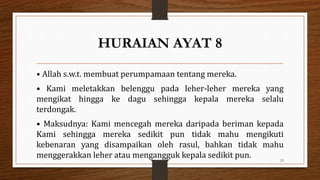 HURAIAN AYAT 8
• Allah s.w.t. membuat perumpamaan tentang mereka.
• Kami meletakkan belenggu pada leher-leher mereka yang
mengikat hingga ke dagu sehingga kepala mereka selalu
terdongak.
• Maksudnya: Kami mencegah mereka daripada beriman kepada
Kami sehingga mereka sedikit pun tidak mahu mengikuti
kebenaran yang disampaikan oleh rasul, bahkan tidak mahu
menggerakkan leher atau mengangguk kepala sedikit pun. 25
 