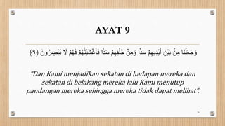AYAT 9
ۡ‫م‬ِ‫ه‬ِ‫ف‬ۡ‫َل‬‫خ‬ ۡ
‫ن‬ِ‫ن‬ َ‫و‬ ‫ا‬‫ا‬‫د‬َ‫س‬ ۡ‫م‬ِ‫ه‬‫ؤ‬ِ‫د‬ۡ‫ؤ‬َ‫أ‬ ِ‫ن‬ۡ‫ي‬َ‫ب‬ ۢ
‫ن‬ِ‫ن‬ ‫َا‬‫و‬ۡ‫ل‬َ‫ع‬َ‫ج‬ َ‫و‬
ُۡۡ‫ؤ‬ َ
‫ل‬ ۡ‫م‬ُ‫ه‬َ‫ف‬ ۡ‫م‬ُ‫ه‬َ‫و‬ۡ‫َي‬َۡ‫غ‬َََ‫ف‬ ‫ا‬‫ا‬‫د‬َ‫س‬
َ ‫و‬ُ‫ر‬ ِ
‫ص‬
﴿
٩
﴾
“Dan Kami menjadikan sekatan di hadapan mereka dan
sekatan di belakang mereka lalu Kami menutup
pandangan mereka sehingga mereka tidak dapat melihat”.
26
 