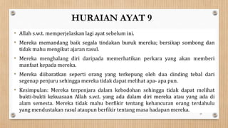 HURAIAN AYAT 9
• Allah s.w.t. memperjelaskan lagi ayat sebelum ini.
• Mereka memandang baik segala tindakan buruk mereka; bersikap sombong dan
tidak mahu mengikut ajaran rasul.
• Mereka menghalang diri daripada memerhatikan perkara yang akan memberi
manfaat kepada mereka.
• Mereka diibaratkan seperti orang yang terkepung oleh dua dinding tebal dari
segenap penjuru sehingga mereka tidak dapat melihat apa- apa pun.
• Kesimpulan: Mereka terpenjara dalam kebodohan sehingga tidak dapat melihat
bukti-bukti kekuasaan Allah s.w.t. yang ada dalam diri mereka atau yang ada di
alam semesta. Mereka tidak mahu berfikir tentang kehancuran orang terdahulu
yang mendustakan rasul ataupun berfikir tentang masa hadapan mereka.
27
 