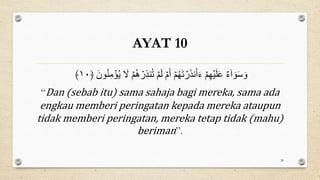 AYAT 10
َ
‫ل‬ ۡ‫م‬ُ‫ه‬ ۡ
‫ر‬ِ‫ذ‬‫و‬ُ‫ت‬ ۡ‫م‬َ‫ل‬ ۡ‫م‬َ‫أ‬ ۡ‫م‬ُ‫ه‬َ‫ت‬ ۡ
‫ر‬َ‫ذ‬‫ن‬َ‫أ‬َ‫ء‬ ۡ‫م‬ِ‫ه‬ۡ‫ي‬َ‫ل‬َ‫ع‬ ٌ‫ء‬ٰٓ‫ا‬ َ‫و‬َ‫س‬ َ‫و‬
﴿ َ ‫و‬ُ‫و‬ِ‫ن‬ ۡ
‫م‬ُ‫ؤ‬
١٠
﴾
“Dan (sebab itu) sama sahaja bagi mereka, sama ada
engkau memberi peringatan kepada mereka ataupun
tidak memberi peringatan, mereka tetap tidak (mahu)
beriman”.
28
 