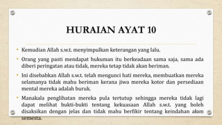 HURAIAN AYAT 10
• Kemudian Allah s.w.t. menyimpulkan keterangan yang lalu.
• Orang yang pasti mendapat hukuman itu berkeadaan sama saja, sama ada
diberi peringatan atau tidak, mereka tetap tidak akan beriman.
• Ini disebabkan Allah s.w.t. telah mengunci hati mereka, membuatkan mereka
selamanya tidak mahu beriman kerana jiwa mereka kotor dan persediaan
mental mereka adalah buruk.
• Manakala penglihatan mereka pula tertutup sehingga mereka tidak lagi
dapat melihat bukti-bukti tentang kekuasaan Allah s.w.t. yang boleh
disaksikan dengan jelas dan tidak mahu berfikir tentang keindahan alam
semesta.
29
 