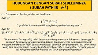 HUBUNGAN DENGAN SURAH SEBELUMNYA
( SURAH FATHIIR ‫فاطر‬ )
(1) Dalam surah Faathir, Allah s.w.t. berfirman:
Ayat 37:
( ُ‫ير‬ِ‫ذ‬َّ‫ن‬‫ٱل‬ ُ‫م‬ُ‫ك‬َ‫ء‬ٓ‫ا‬َ‫ج‬ َ‫)و‬
“...padahal kamu telah didatangi oleh pemberi peringatan...”
Ayat 42:
ُ‫ن‬‫و‬ُ‫ك‬َ‫ي‬َّ‫ل‬ ٞ
‫ير‬ِ‫ذ‬َ‫ن‬ ۡ‫م‬ُ‫ه‬َ‫ء‬ٓ‫ا‬َ‫ج‬ ‫ن‬ِ‫ئ‬َ‫ل‬ ۡ‫م‬ِ‫ه‬ِ‫ن‬ ََٰ‫م‬ۡ‫ي‬َ‫أ‬ َ‫د‬ ۡ‫ه‬َ‫ج‬ ِ َّ
‫ٱَّلل‬ِ‫ب‬ ْ‫ا‬‫و‬ُ‫م‬َ‫س‬ۡ‫ق‬َ‫أ‬ َ‫و‬
َ‫ج‬ ‫ا‬َّ‫م‬َ‫ل‬َ‫ف‬ ِ‫م‬َ‫م‬ُ ۡ
‫ٱۡل‬ ‫ى‬َ‫د‬ ۡ
‫ح‬ِ‫إ‬ ۡ
‫ن‬ِ‫م‬ َٰ
‫ى‬َ‫د‬ۡ‫ه‬َ‫أ‬ َّ‫ن‬
‫ي‬ِ‫ذ‬َ‫ن‬ ۡ‫م‬ُ‫ه‬َ‫ء‬ٓ‫ا‬
َّ
‫َّل‬ِ‫إ‬ ۡ‫م‬ُ‫ه‬َ‫د‬‫ا‬َ‫ز‬ ‫ا‬َّ‫م‬ ٞ
‫ر‬
‫ا‬ً‫ور‬ُ‫ف‬ُ‫ن‬
﴿
٤٢
﴾
“Dan mereka (orang kafir) telah bersumpah dengan nama Allah secara bersungguh-
sungguh bahawa sesungguhnya jika datang kepada mereka pemberi peringatan
nescaya mereka akan lebih banyak mendapat petunjuk daripada salah satu umat-umat
yang lain. Tetapi apabila datang kepada mereka pemberi peringatan, (kedatangannya
itu) hanya menambah mereka lari (jauh daripada kebenaran)”
3
 