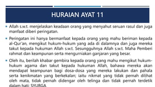 HURAIAN AYAT 11
 Allah s.w.t. menjelaskan keadaan orang yang menyahut seruan rasul dan juga
manfaat diberi peringatan.
 Peringatan ini hanya bermanfaat kepada orang yang mahu beriman kepada
al-Qur’an, mengikut hukum-hukum yang ada di dalamnya dan juga mereka
takut kepada hukuman Allah s.w.t. Sesungguhnya Allah s.w.t. Maha Pemberi
rahmat dan keampunan serta mengurniakan ganjaran yang besar.
 Oleh itu, berilah khabar gembira kepada orang yang mahu mengikut hukum-
hukum agama dan takut kepada hukuman Allah, bahawa mereka akan
mendapat keampunan bagi dosa-dosa yang mereka lakukan dan pahala
serta kenikmatan yang berkekalan; iaitu nikmat yang tidak pernah dilihat
oleh mata, tidak pernah didengar oleh telinga dan tidak pernah terdetik
31
 