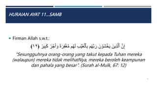 HURAIAN AYAT 11…SAMB
 Firman Allah s.w.t.:
ٞ‫ة‬َ‫ر‬ِ‫ف‬ۡ‫غ‬َّ‫م‬ ‫م‬ُ‫ه‬َ‫ل‬ ِ‫ب‬ۡ‫َي‬‫غ‬ۡ‫ٱل‬ِ‫ب‬ ‫م‬ُ‫ه‬َّ‫ب‬َ‫ر‬ َ‫ن‬ ۡ
‫َو‬‫ش‬ ۡ
‫خ‬َ‫ي‬ َ‫ين‬ِ‫ذ‬َّ‫ٱل‬ َّ‫ن‬ِ‫إ‬
ٞ
‫ير‬ِ‫ب‬َ‫ك‬ ٞ
‫ر‬ ۡ
‫ج‬َ‫أ‬ َ‫و‬
﴿
١٢
﴾
“Sesungguhnya orang-orang yang takut kepada Tuhan mereka
(walaupun) mereka tidak melihatNya, mereka beroleh keampunan
dan pahala yang besar”. (Surah al-Mulk, 67: 12)
32
 