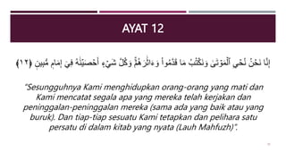 AYAT 12
َ‫ر‬ََٰ‫ث‬‫ا‬َ‫ء‬ َ‫و‬ ْ‫ا‬‫و‬ُ‫م‬َّ‫د‬َ‫ق‬ ‫ا‬َ‫م‬ ُ‫ب‬ُ‫ت‬ۡ‫َك‬‫ن‬ َ‫و‬ َٰ
َۚ‫ت‬ ۡ
‫و‬َ‫م‬ۡ‫ٱل‬ ِ ۡ
‫ح‬ُ‫ن‬ ُ‫ن‬ ۡ
‫َح‬‫ن‬ ‫ا‬َّ‫ن‬ِ‫إ‬
‫ام‬َ‫م‬ِ‫إ‬ ٓ ِ‫ف‬ ُ‫ه‬ََٰ‫ن‬ۡ‫ي‬َ‫ص‬ ۡ
‫ح‬َ‫أ‬ ‫ء‬ ۡ َ‫ش‬ َّ‫ل‬ُ‫ك‬ َ‫و‬ ۡ‫م‬ُ‫ه‬
‫ين‬ِ‫ب‬‫س‬‫م‬
﴿
١٢
﴾
“Sesungguhnya Kami menghidupkan orang-orang yang mati dan
Kami mencatat segala apa yang mereka telah kerjakan dan
peninggalan-peninggalan mereka (sama ada yang baik atau yang
buruk). Dan tiap-tiap sesuatu Kami tetapkan dan pelihara satu
persatu di dalam kitab yang nyata (Lauh Mahfuzh)”.
33
 
