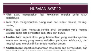 HURAIAN AYAT 12
 Allah s.w.t. menegaskan lagi kewajaran mereka perlu takut
kepadaNya.
 Kami akan menghidupkan orang mati dari kubur mereka masing-
masing.
 Begitu juga Kami mencatat semua amal perbuatan yang mereka
lakukan, sama ada perbuatan baik, atau pun buruk.
 Amalan baik: seperti ilmu yang bermanfaat yang mereka ajarkan,
kenderaan perang yang mereka wakafkan pada jalan Allah s.w.t., dan
hospital yang mereka dirikan untuk manfaat umum.
 Amalan buruk: seperti menanamkan rasa benci dan permusuhan, dan
34
 