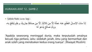 HURAIAN AYAT 12…SAMB 2
 Sabda Nabi s.a.w. lagi :
‫ثَلثة‬ ‫ن‬ِ‫م‬ َّ
‫إَّل‬ ُ‫ه‬ُ‫ل‬‫عم‬ ‫عنه‬ ‫ع‬َ‫ط‬‫انق‬ ُ‫اۡلنسان‬ ‫مات‬ ‫إذا‬
:
،‫جارية‬ ‫قة‬َ‫د‬َ‫ص‬ ‫ن‬ِ‫م‬ َّ
‫إَّل‬
،‫به‬ ُ‫ع‬َ‫ف‬َ‫ت‬‫ن‬ُ‫ي‬ ‫لم‬ِ‫ع‬‫و‬
‫له‬ ‫دعو‬َ‫ي‬ ‫صالح‬ ‫د‬َ‫ل‬‫وو‬
“Apabila seseorang meninggal dunia, maka terputuslah amalnya
kecuali tiga perkara, iaitu: sedekah jariah, ilmu yang bermanfaat dan
anak soleh yang mendoakan kedua orang tuanya”. (Riwayat Muslim)
36
 
