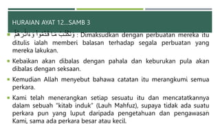 HURAIAN AYAT 12…SAMB 3
 ۡ‫م‬ُ‫ه‬َ‫بر‬ََٰ‫ث‬‫ا‬َ‫ء‬ َ‫و‬ ْ‫ا‬‫و‬ُ‫م‬َّ‫د‬‫ب‬َ‫ق‬ ‫با‬َ‫م‬ ُ‫بب‬ُ‫ت‬ۡ‫َك‬‫ن‬ َ‫و‬ : Dimaksudkan dengan perbuatan mereka itu
ditulis ialah memberi balasan terhadap segala perbuatan yang
mereka lakukan.
 Kebaikan akan dibalas dengan pahala dan keburukan pula akan
dibalas dengan seksaan.
 Kemudian Allah menyebut bahawa catatan itu merangkumi semua
perkara.
 Kami telah menerangkan setiap sesuatu itu dan mencatatkannya
dalam sebuah “kitab induk” (Lauh Mahfuz), supaya tidak ada suatu
perkara pun yang luput daripada pengetahuan dan pengawasan
Kami, sama ada perkara besar atau kecil.
37
 