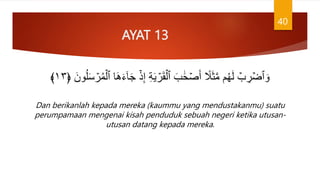 AYAT 13
َ‫ج‬ ۡ‫ذ‬ِ‫إ‬ ِ‫ة‬َ‫ي‬ ۡ
‫ر‬َ‫ق‬ۡ‫ٱل‬ َ‫ب‬ ََٰ‫ح‬ ۡ‫ص‬َ‫أ‬ ً
‫َل‬َ‫ث‬َّ‫م‬ ‫م‬ُ‫ه‬َ‫ل‬ ۡ
‫ب‬ ِ
‫ر‬ ۡ‫ٱض‬ َ‫و‬
﴿ َ‫ون‬ُ‫ل‬َ‫س‬ ۡ
‫ر‬ُ‫م‬ۡ‫ٱل‬ ‫ا‬َ‫ه‬َ‫ء‬ٓ‫ا‬
١٣
﴾
Dan berikanlah kepada mereka (kaummu yang mendustakanmu) suatu
perumpamaan mengenai kisah penduduk sebuah negeri ketika utusan-
utusan datang kepada mereka.
40
 