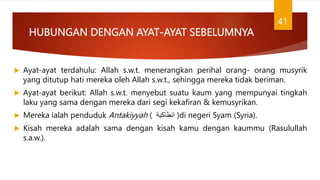 HUBUNGAN DENGAN AYAT-AYAT SEBELUMNYA
 Ayat-ayat terdahulu: Allah s.w.t. menerangkan perihal orang- orang musyrik
yang ditutup hati mereka oleh Allah s.w.t., sehingga mereka tidak beriman.
 Ayat-ayat berikut: Allah s.w.t. menyebut suatu kaum yang mempunyai tingkah
laku yang sama dengan mereka dari segi kekafiran & kemusyrikan.
 Mereka ialah penduduk Antakiyyah ( ‫انطاكية‬ )di negeri Syam (Syria).
 Kisah mereka adalah sama dengan kisah kamu dengan kaummu (Rasulullah
s.a.w.).
41
 